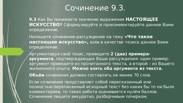 Сочинение 9.3. 9.3 Как Вы понимаете значение выражения НАСТОЯЩЕЕ ИСКУССТВО ? Сформулируйте и прокомментируйте данное Вами определение. Напишите сочинение-рассуждение на тему «Что такое настоящее искусство»,  взяв в качестве тезиса данное Вами определение. Аргументируя свой тезис, приведите 2 (два) примера-аргумента , подтверждающих Ваши рассуждения: один пример-аргумент приведите из прочитанного текста, а второй – из Вашего жизненного опыта. Можно взять оба аргумента из текста. Объём сочинения должен составлять не менее 70 слов. Если сочинение представляет собой пересказанный или полностью переписанный исходный текст без каких бы то ни было комментариев, то такая работа оценивается нулём баллов. Сочинение пишите аккуратно, разборчивым почерком. 