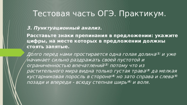 Тестовая часть ОГЭ. Практикум. 3. Пунктуационный анализ. Расставьте знаки препинания в предложении: укажите цифры, на месте которых в предложении должны стоять запятые. Долго перед нами простирается одна голая долина ( 1 ) и уже начинает сильно раздражать своей пустотой и ограниченностью впечатлений ( 2 ) потому что из растительного мира видна только густая трава ( 3 ) да мелкая кустарниковая поросль в стороне ( 4 ) но зато справа и слева ( 5 ) позади и впереди - всюду степная ширь ( 6 ) и воля. 