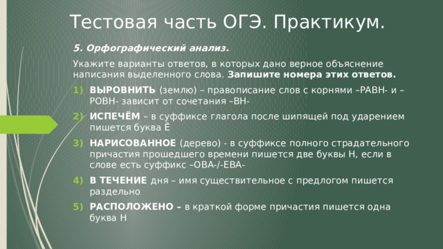 Тестовая часть ОГЭ. Практикум. 5. Орфографический анализ. Укажите варианты ответов, в которых дано верное объяснение написания выделенного слова. Запишите номера этих ответов. ВЫРОВНИТЬ (землю) – правописание слов с корнями –РАВН- и –РОВН- зависит от сочетания –ВН- ИСПЕЧЁМ – в суффиксе глагола после шипящей под ударением пишется буква Ё НАРИСОВАННОЕ (дерево) - в суффиксе полного страдательного причастия прошедшего времени пишется две буквы Н, если в слове есть суффикс –ОВА-/-ЕВА- В ТЕЧЕНИЕ дня – имя существительное с предлогом пишется раздельно РАСПОЛОЖЕНО – в краткой форме причастия пишется одна буква Н  