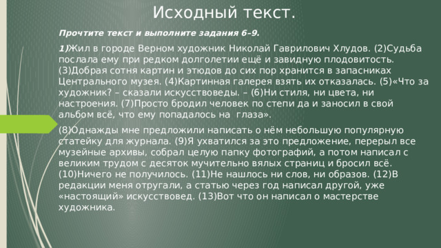 Исходный текст. Прочтите текст и выполните задания 6–9. 1) Жил в городе Верном художник Николай Гаврилович Хлудов. (2)Судьба послала ему при редком долголетии ещё и завидную плодовитость. (3)Добрая сотня картин и этюдов до сих пор хранится в запасниках Центрального музея. (4)Картинная галерея взять их отказалась. (5)«Что за художник? – сказали искусствоведы. – (6)Ни стиля, ни цвета, ни настроения. (7)Просто бродил человек по степи да и заносил в свой альбом всё, что ему попадалось на глаза». (8)Однажды мне предложили написать о нём небольшую популярную статейку для журнала. (9)Я ухватился за это предложение, перерыл все музейные архивы, собрал целую папку фотографий, а потом написал с великим трудом с десяток мучительно вялых страниц и бросил всё. (10)Ничего не получилось. (11)Не нашлось ни слов, ни образов. (12)В редакции меня отругали, а статью через год написал другой, уже «настоящий» искусствовед. (13)Вот что он написал о мастерстве художника. 