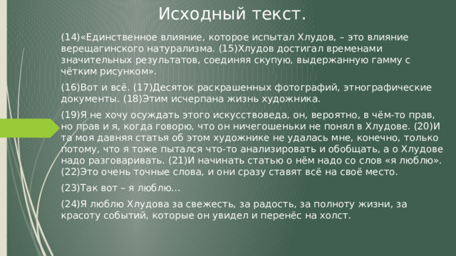 Исходный текст. (14)«Единственное влияние, которое испытал Хлудов, – это влияние верещагинского натурализма. (15)Хлудов достигал временами значительных результатов, соединяя скупую, выдержанную гамму с чётким рисунком». (16)Вот и всё. (17)Десяток раскрашенных фотографий, этнографические документы. (18)Этим исчерпана жизнь художника. (19)Я не хочу осуждать этого искусствоведа, он, вероятно, в чём-то прав, но прав и я, когда говорю, что он ничегошеньки не понял в Хлудове. (20)И та моя давняя статья об этом художнике не удалась мне, конечно, только потому, что я тоже пытался что-то анализировать и обобщать, а о Хлудове надо разговаривать. (21)И начинать статью о нём надо со слов «я люблю». (22)Это очень точные слова, и они сразу ставят всё на своё место. (23)Так вот – я люблю… (24)Я люблю Хлудова за свежесть, за радость, за полноту жизни, за красоту событий, которые он увидел и перенёс на холст. 