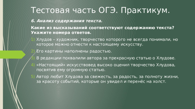 Тестовая часть ОГЭ. Практикум. 6. Анализ содержания текста. Какие из высказываний соответствуют содержанию текста? Укажите номера ответов. Хлудов – художник, творчество которого не всегда понимали, но которое можно отнести к настоящему искусству. Его картины наполнены радостью. В редакции похвалили автора за прекрасную статью о Хлудове. «Настоящий» искусствовед высоко оценил творчество Хлудова, посвятив ему огромную статью. Автор любит Хлудова за свежесть, за радость, за полноту жизни, за красоту событий, которые он увидел и перенёс на холст. 