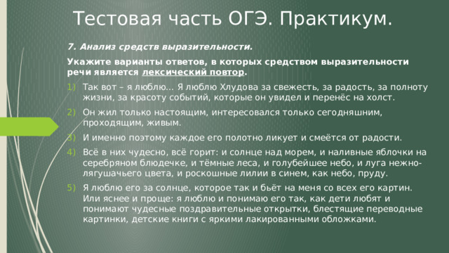Тестовая часть ОГЭ. Практикум. 7. Анализ средств выразительности. Укажите варианты ответов, в которых средством выразительности речи является лексический повтор . Так вот – я люблю… Я люблю Хлудова за свежесть, за радость, за полноту жизни, за красоту событий, которые он увидел и перенёс на холст. Он жил только настоящим, интересовался только сегодняшним, проходящим, живым. И именно поэтому каждое его полотно ликует и смеётся от радости. Всё в них чудесно, всё горит: и солнце над морем, и наливные яблочки на серебряном блюдечке, и тёмные леса, и голубейшее небо, и луга нежно-лягушачьего цвета, и роскошные лилии в синем, как небо, пруду. Я люблю его за солнце, которое так и бьёт на меня со всех его картин. Или яснее и проще: я люблю и понимаю его так, как дети любят и понимают чудесные поздравительные открытки, блестящие переводные картинки, детские книги с яркими лакированными обложками. 