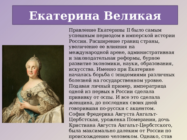 Екатерина Великая Правление Екатерины II было самым успешным периодом в имперской истории России. Расширение границ страны, увеличение ее влияния на международной арене, административная и законодательная реформы, бурное развитие экономики, науки, образования, искусства. Именно при Екатерине началась борьба с эпидемиями различных болезней на государственном уровне. Подавая личный пример, императрица одной из первых в России сделала прививку от оспы. И все это сделала женщина, до последних своих дней говорившая по-русски с акцентом. София Фредерика Августа Ангальт-Цербстская, уроженка Померании, дочь Кристиана Августа Ангальт-Цербстского, была максимально далеким от России по происхождению человеком. Однако, став невестой наследника русского престола, она полностью посвятила жизнь новой Родине и руководствовалась ее интересами. 