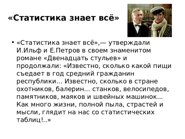 «Статистика знает всё» «Статистика знает всё»,— утверждали И.Ильф и Е.Петров в своем знаменитом романе «Двенадцать стульев» и продолжали: «Известно, сколько какой пищи съедает в год средний гражданин республики... Известно, сколько в стране охотников, балерин... станков, велосипедов, памятников, маяков и швейных машинок... Как много жизни, полной пыла, страстей и мысли, глядит на нас со статистических таблиц!..» 