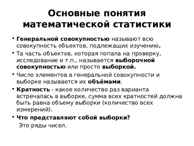 Основные понятия математической статистики Генеральной совокупностью называют всю совокупность объектов, подлежащих изучению . Та часть объектов, которая попала на проверку, исследование и т.п., называется  выборочной совокупностью  или просто  выборкой. Число элементов в генеральной совокупности и выборке называется их  объёмами . Кратность - какое количество раз варианта встречалась в выборке, сумма всех кратностей должна быть равна объему выборки (количество всех измерений). Что представляют собой выборки?  Это ряды чисел. 
