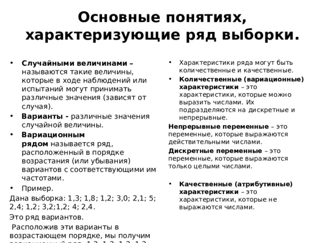 Основные понятиях, характеризующие ряд выборки.   Случайными величинами – называются такие величины, которые в ходе наблюдений или испытаний могут принимать различные значения (зависят от случая).  Варианты - различные значения случайной величины. Вариационным рядом  называется ряд, расположенный в порядке возрастания (или убывания) вариантов с соответствующими им частотами. Пример. Характеристики ряда могут быть количественные и качественные. Количественные (вариационные) характеристики  – это характеристики, которые можно выразить числами. Их подразделяются на дискретные и непрерывные.  Дана выборка: 1,3; 1,8; 1,2; 3,0; 2,1; 5; 2,4; 1,2; 3,2;1,2; 4; 2,4. Непрерывные переменные  – это переменные, которые выражаются действительными числами. Это ряд вариантов. Дискретные переменные  – это переменные, которые выражаются только целыми числами.  Расположив эти варианты в возрастающем порядке, мы получим вариационный ряд: 1,2; 1,2; 1,2; 1,3; 1,8; 2,1; 2,4; 2,4; 3,0; 3,2; 4; 5. Качественные (атрибутивные) характеристики  – это характеристики, которые не выражаются числами. 