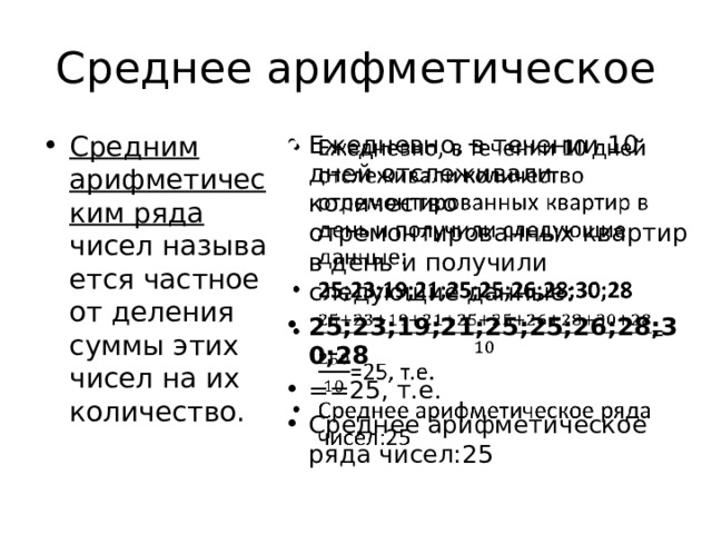 Среднее арифметическое Средним арифметическим ряда чисел называется частное от деления суммы этих чисел на их количество. Ежедневно, в течении 10 дней отслеживали количество отремонтированных квартир в день и получили следующие данные: 25;23;19;21;25;25;26;28;30;28 ==25, т.е. Среднее арифметическое ряда чисел:25   