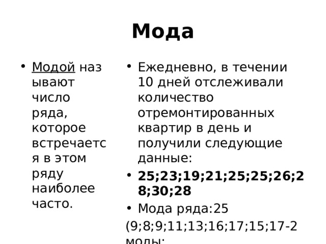 Мода Модой  называют число ряда, которое встречается в этом ряду наиболее часто. Ежедневно, в течении 10 дней отслеживали количество отремонтированных квартир в день и получили следующие данные: 25;23;19;21;25;25;26;28;30;28 Мода ряда:25 (9;8;9;11;13;16;17;15;17-2 моды; 25;28;23;31;33 – не имеет моды)  