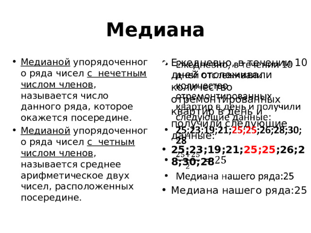 Медиана Медианой  упорядоченного ряда чисел с нечетным числом членов , называется число данного ряда, которое окажется посередине. Медианой  упорядоченного ряда чисел с четным числом членов , называется среднее арифметическое двух чисел, расположенных посередине. Ежедневно, в течении 10 дней отслеживали количество отремонтированных квартир в день и получили следующие данные: 25;23;19;21; 25;25 ;26;28;30;28   Медиана нашего ряда:25 