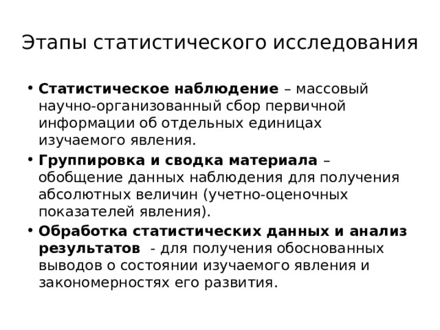 Этапы статистического исследования Статистическое наблюдение – массовый научно-организованный сбор первичной информации об отдельных единицах изучаемого явления. Группировка и сводка материала – обобщение данных наблюдения для получения абсолютных величин (учетно-оценочных показателей явления). Обработка статистических данных и анализ результатов - для получения обоснованных выводов о состоянии изучаемого явления и закономерностях его развития. 