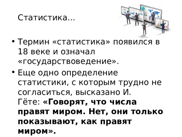 Статистика... Термин «статистика» появился в 18 веке и означал «государствоведение». Еще одно определение статистики, с которым трудно не согласиться, высказано И. Гёте:  «Говорят, что числа правят миром. Нет, они только показывают, как правят миром». 