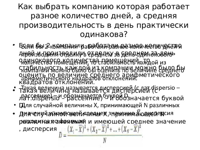 Как выбрать компанию которая работает разное количество дней, а средняя производительность в день практически одинакова? Если бы 2 компании работали разное количество дней и производили отделку в среднем за день одинокового количества помещений, то стабильность каждой из компании можно было бы оценить по величине среднего арифметического квадратов отклонений. Такая величина называется дисперсией (с лат.dispersio – рассеяние) – и обозначается буквой D. Для случайной величины X, принимающей N различных значений и имеющей среднее значение , дисперсия находится по формуле:   