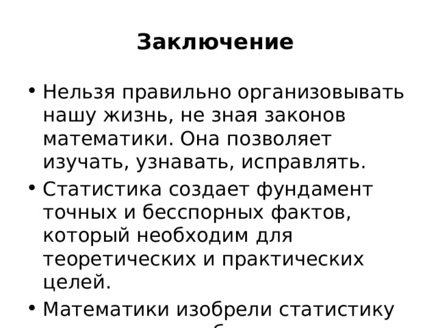 Заключение Нельзя правильно организовывать нашу жизнь, не зная законов математики. Она позволяет изучать, узнавать, исправлять. Статистика создает фундамент точных и бесспорных фактов, который необходим для теоретических и практических целей. Математики изобрели статистику потому, что она была нужна обществу. 