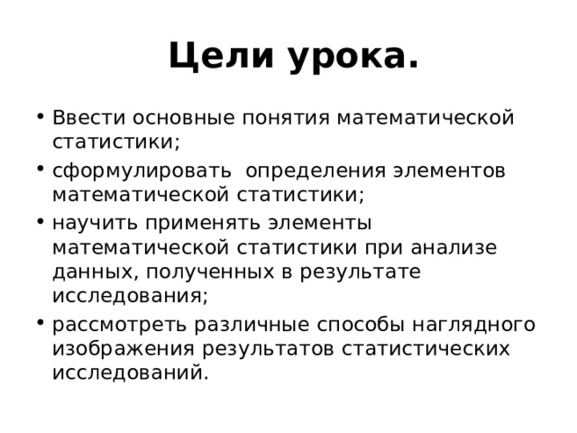  Цели урока. Ввести основные понятия математической статистики; сформулировать определения элементов математической статистики; научить применять элементы математической статистики при анализе данных, полученных в результате исследования; рассмотреть различные способы наглядного изображения результатов статистических исследований. 