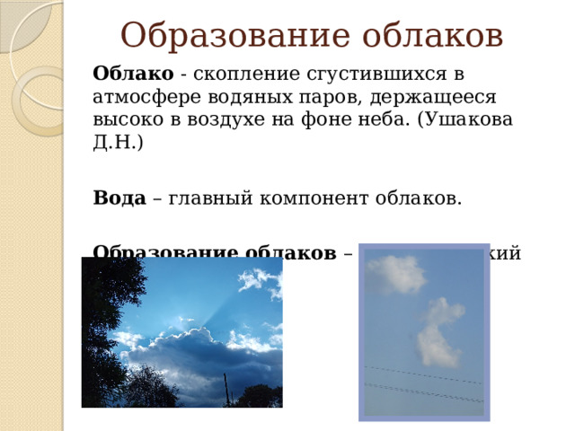 Образование облаков Облако - скопление сгустившихся в атмосфере водяных паров, держащееся высоко в воздухе на фоне неба. (Ушакова Д.Н.) Вода – главный компонент облаков. Образование облаков – это физический процесс. 