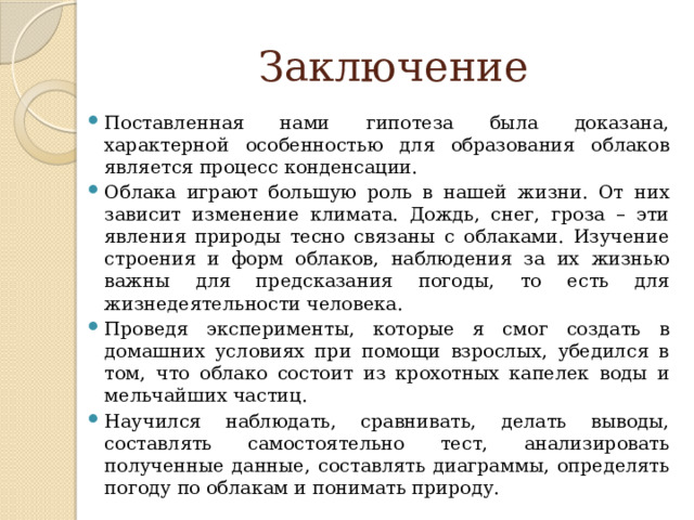 Заключение Поставленная нами гипотеза была доказана, характерной особенностью для образования облаков является процесс конденсации. Облака играют большую роль в нашей жизни. От них зависит изменение климата. Дождь, снег, гроза – эти явления природы тесно связаны с облаками. Изучение строения и форм облаков, наблюдения за их жизнью важны для предсказания погоды, то есть для жизнедеятельности человека. Проведя эксперименты, которые я смог создать в домашних условиях при помощи взрослых, убедился в том, что облако состоит из крохотных капелек воды и мельчайших частиц. Научился наблюдать, сравнивать, делать выводы, составлять самостоятельно тест, анализировать полученные данные, составлять диаграммы, определять погоду по облакам и понимать природу. 