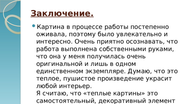 Заключение. Картина в процессе работы постепенно оживала, поэтому было увлекательно и интересно. Очень приятно осознавать, что работа выполнена собственными руками, что она у меня получилась очень оригинальной и лишь в одном единственном экземпляре. Думаю, что это теплое, пушистое произведение украсит любой интерьер.  Я считаю, что «теплые картины» это самостоятельный, декоративный элемент интерьера 