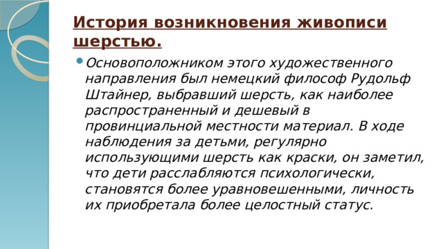 История возникновения живописи шерстью. Основоположником этого художественного направления был немецкий философ Рудольф Штайнер, выбравший шерсть, как наиболее распространенный и дешевый в провинциальной местности материал. В ходе наблюдения за детьми, регулярно использующими шерсть как краски, он заметил, что дети расслабляются психологически, становятся более уравновешенными, личность их приобретала более целостный статус. 