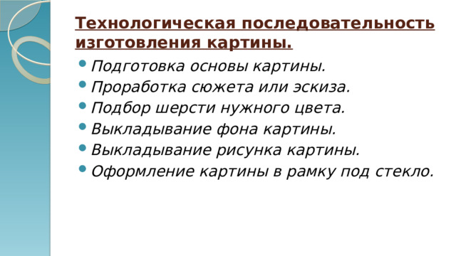 Технологическая последовательность изготовления картины. Подготовка основы картины. Проработка сюжета или эскиза. Подбор шерсти нужного цвета. Выкладывание фона картины. Выкладывание рисунка картины. Оформление картины в рамку под стекло. 