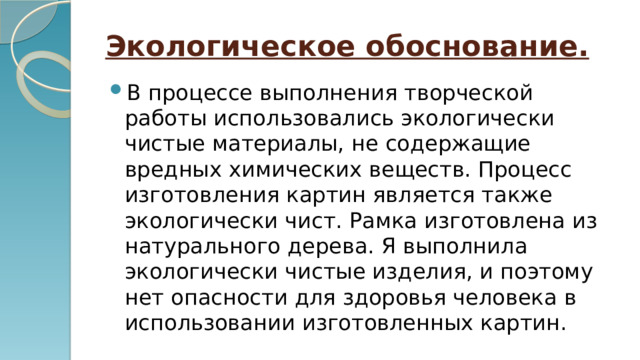 Экологическое обоснование. В процессе выполнения творческой работы использовались экологически чистые материалы, не содержащие вредных химических веществ. Процесс изготовления картин является также экологически чист. Рамка изготовлена из натурального дерева. Я выполнила экологически чистые изделия, и поэтому нет опасности для здоровья человека в использовании изготовленных картин. 