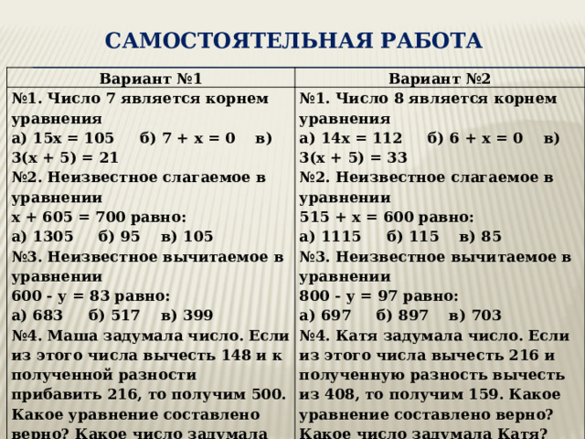  САМОСТОЯТЕЛЬНАЯ Работа   Вариант №1 Вариант №2 № 1. Число 7 является корнем уравнения а) 15х = 105 б) 7 + х = 0 в) 3(х + 5) = 21 № 1. Число 8 является корнем уравнения № 2. Неизвестное слагаемое в уравнении а) 14х = 112 б) 6 + х = 0 в) 3(х + 5) = 33 № 2. Неизвестное слагаемое в уравнении х + 605 = 700 равно: а) 1305 б) 95 в) 105 515 + х = 600 равно: № 3. Неизвестное вычитаемое в уравнении а) 1115 б) 115 в) 85 № 3. Неизвестное вычитаемое в уравнении 600 - у = 83 равно: а) 683 б) 517 в) 399 800 - у = 97 равно: № 4. Маша задумала число. Если из этого числа вычесть 148 и к полученной разности прибавить 216, то получим 500. Какое уравнение составлено верно? Какое число задумала Маша? а) 697 б) 897 в) 703 № 4. Катя задумала число. Если из этого числа вычесть 216 и полученную разность вычесть из 408, то получим 159. Какое уравнение составлено верно? Какое число задумала Катя? а) (х – 148) – 216 = 500 а) (х – 216) – 408 = 159 б) 216 – (х – 148) = 500 в) (х – 148) + 216 = 500 Ответ: б) 408 – (х – 216) = 159 в) (х – 216) + 408 = 159 Ответ: 