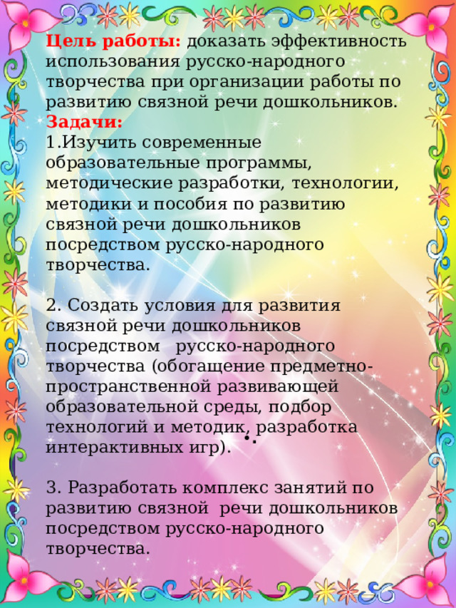 Цель работы:  доказать эффективность использования русско-народного творчества при организации работы по развитию связной речи дошкольников. Задачи: Изучить современные образовательные программы, методические разработки, технологии, методики и пособия по развитию связной речи дошкольников посредством русско-народного творчества. 2. Создать условия для развития связной речи дошкольников посредством русско-народного творчества (обогащение предметно-пространственной развивающей образовательной среды, подбор технологий и методик, разработка интерактивных игр). 3. Разработать комплекс занятий по развитию связной речи дошкольников посредством русско-народного творчества. • . 