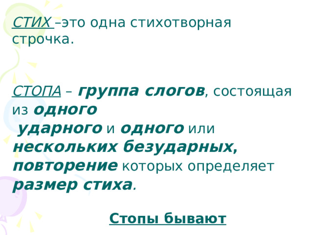 СТИХ –это одна стихотворная строчка.   СТОПА – группа слогов , состоящая из одного  ударного и одного или нескольких  безударных , повторение которых определяет  размер  стиха .    Стопы бывают  ДВУСЛОЖНЫЕ и  ТРЁХСЛОЖНЫЕ 