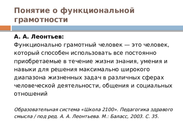 Понятие о функциональной грамотности А. А. Леонтьев: Функционально грамотный человек — это человек, который способен использовать все постоянно приобретаемые в течение жизни знания, умения и навыки для решения максимально широкого диапазона жизненных задач в различных сферах человеческой деятельности, общения и социальных отношений Образовательная система «Школа 2100». Педагогика здравого смысла / под ред. А. А. Леонтьева. М.: Баласс, 2003. С. 35. 