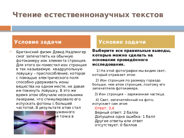 Чтение естественнонаучных текстов Условие задачи Условие задачи Выберите все правильные выводы, которые можно сделать на основании проведённого исследования.  1) На этой фотографии мы видим свет, который отражает атом.  2) Ион стронция по размеру гораздо больше, чем атом стронция, поэтому его запечатлела фотокамера.  3) Ион стронция – заряженная частица.  4) Свет, запечатлённый на фото, испускает сам атом Британский физик Дэвид Надлингер смог запечатлеть на обычную фотокамеру ион элемента стронция. Для этого он поместил ион стронция в так называемую  квадрупольную ловушку – приспособление, которое с помощью электрического поля способно удерживать ионы вещества на одном месте, не давая им покинуть ловушку. В это же время атом облучали несколькими лазерами, что стимулировало его испускать фотоны с большей частотой. В результате атом стал видимым для невооруженного глаза – это маленькая точка в центре: Ответ: 3,4 Верный ответ: 2 балла Допущена одна ошибка: 1 балл Другие ответы или ответ отсутствует: 0 баллов 