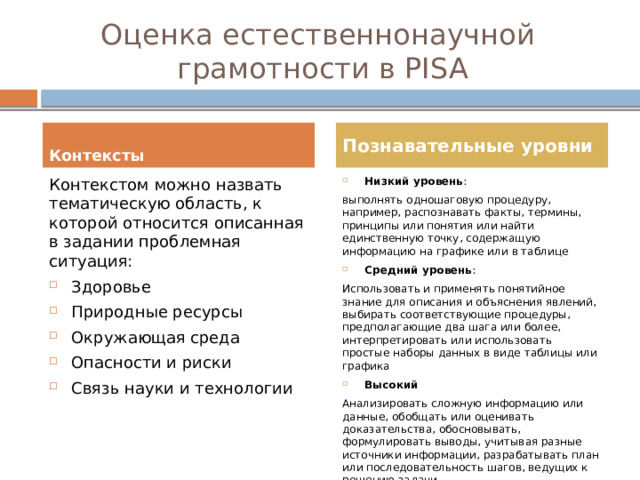 Оценка естественнонаучной  грамотности в PISA  Познавательные уровни Контексты  Контекстом можно назвать тематическую область, к которой относится описанная в задании проблемная ситуация: Низкий уровень : Здоровье Природные ресурсы Окружающая среда Опасности и риски Связь науки и технологии выполнять одношаговую процедуру, например, распознавать факты, термины, принципы или понятия или найти единственную точку, содержащую информацию на графике или в таблице Средний уровень : Использовать и применять понятийное знание для описания и объяснения явлений, выбирать соответствующие процедуры, предполагающие два шага или более, интерпретировать или использовать простые наборы данных в виде таблицы или графика Высокий Анализировать сложную информацию или данные, обобщать или оценивать доказательства, обосновывать, формулировать выводы, учитывая разные источники информации, разрабатывать план или последовательность шагов, ведущих к решению задачи 