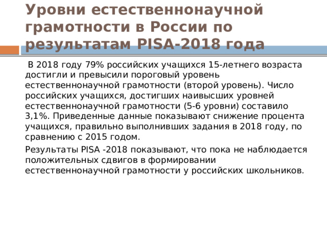 Уровни естественнонаучной грамотности в России по результатам PISA-2018 года  В 2018 году 79% российских учащихся 15-летнего возраста достигли и превысили пороговый уровень естественнонаучной грамотности (второй уровень). Число российских учащихся, достигших наивысших уровней естественнонаучной грамотности (5-6 уровни) составило 3,1%. Приведенные данные показывают снижение процента учащихся, правильно выполнивших задания в 2018 году, по сравнению с 2015 годом. Результаты PISA -2018 показывают, что пока не наблюдается положительных сдвигов в формировании естественнонаучной грамотности у российских школьников. 