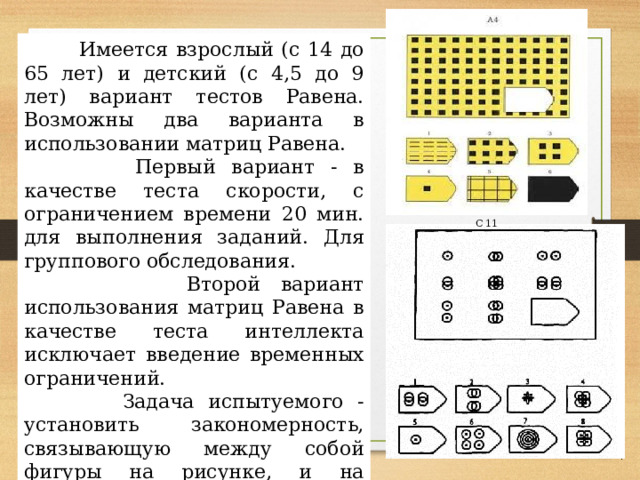  Имеется взрослый (с 14 до 65 лет) и детский (с 4,5 до 9 лет) вариант тестов Равена. Возможны два варианта в использовании матриц Равена.  Первый вариант - в качестве теста скорости, с ограничением времени 20 мин. для выполнения заданий. Для группового обследования.  Второй вариант использования матриц Равена в качестве теста интеллекта исключает введение временных ограничений.  Задача испытуемого - установить закономерность, связывающую между собой фигуры на рисунке, и на опросном листе указать номер искомой фигуры из предлагаемых вариантов. С 11 