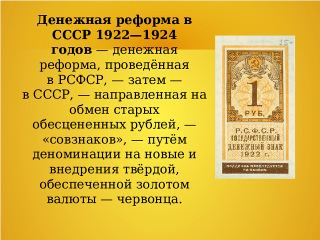 Денежная реформа в СССР 1922—1924 годов  — денежная реформа, проведённая в РСФСР, — затем — в СССР, — направленная на обмен старых обесцененных рублей, — «совзнаков», — путём деноминации на новые и внедрения твёрдой, обеспеченной золотом валюты — червонца. 