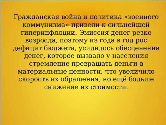 Гражданская война и политика «военного коммунизма» привели к сильнейшей гиперинфляции. Эмиссия денег резко возросла, поэтому из года в год рос дефицит бюджета, усилилось обесценение денег, которое вызвало у населения стремление превращать деньги в материальные ценности, что увеличило скорость их обращения, но ещё больше снижение их стоимости. 