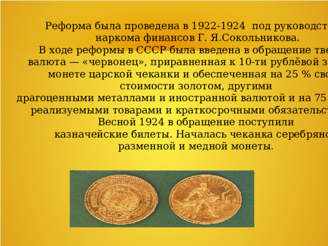 Реформа была проведена в 1922-1924  под руководством  наркома финансов Г. Я.Сокольникова.   В ходе реформы в СССР была введена в обращение твердая валюта — «червонец», приравненная к 10-ти рублёвой золотой монете царской чеканки и обеспеченная на 25 % своей  стоимости золотом, другими  драгоценными металлами и иностранной валютой и на 75 %  легко  реализуемыми товарами и краткосрочными обязательствами.  Весной 1924 в обращение поступили  казначейские билеты. Началась чеканка серебряной разменной и медной монеты.  