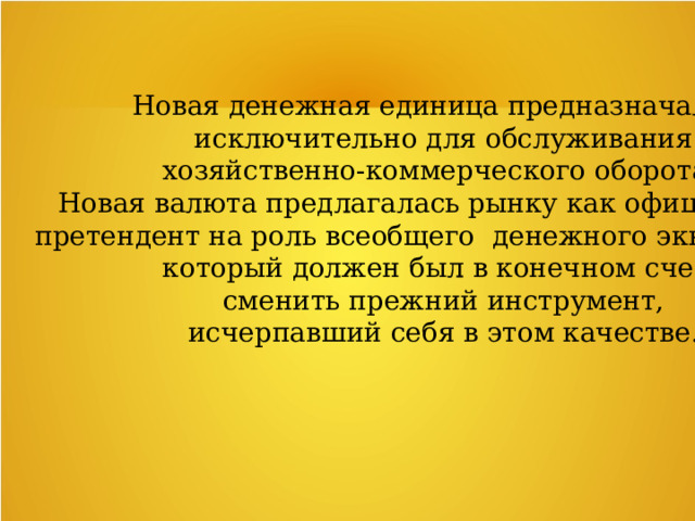Новая денежная единица предназначалась  исключительно для обслуживания хозяйственно-коммерческого оборота. Новая валюта предлагалась рынку как официальный претендент на роль всеобщего денежного эквивалента, который должен был в конечном счете  сменить прежний инструмент, исчерпавший себя в этом качестве. 
