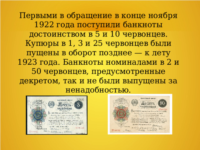 Первыми в обращение в конце ноября 1922 года поступили банкноты достоинством в 5 и 10 червонцев. Купюры в 1, 3 и 25 червонцев были пущены в оборот позднее — к лету 1923 года. Банкноты номиналами в 2 и 50 червонцев, предусмотренные декретом, так и не были выпущены за ненадобностью. 
