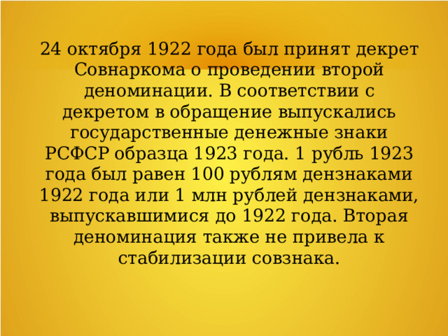 24 октября 1922 года был принят декрет Совнаркома о проведении второй деноминации. В соответствии с декретом в обращение выпускались государственные денежные знаки РСФСР образца 1923 года. 1 рубль 1923 года был равен 100 рублям дензнаками 1922 года или 1 млн рублей дензнаками, выпускавшимися до 1922 года. Вторая деноминация также не привела к стабилизации совзнака. 