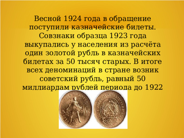 Весной 1924 года в обращение поступили казначейские билеты. Совзнаки образца 1923 года выкупались у населения из расчёта один золотой рубль в казначейских билетах за 50 тысяч старых. В итоге всех деноминаций в стране возник советский рубль, равный 50 миллиардам рублей периода до 1922 года. 