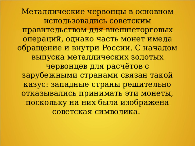 Металлические червонцы в основном использовались советским правительством для внешнеторговых операций, однако часть монет имела обращение и внутри России. С началом выпуска металлических золотых червонцев для расчётов с зарубежными странами связан такой казус: западные страны решительно отказывались принимать эти монеты, поскольку на них была изображена советская символика.  