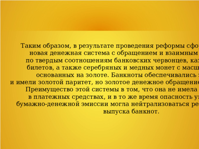 Таким образом, в результате проведения реформы сформировалась новая денежная система с обращением и взаимным разменом по твердым соотношениям банковских червонцев, казначейских билетов, а также серебряных и медных монет с масштабом цен, основанных на золоте. Банкноты обеспечивались золотом и имели золотой паритет, но золотое денежное обращение отсутствовало. Преимущество этой системы в том, что она не имела недостатка в платежных средствах, и в то же время опасность увеличения бумажно-денежной эмиссии могла нейтрализоваться регулированием выпуска банкнот. 