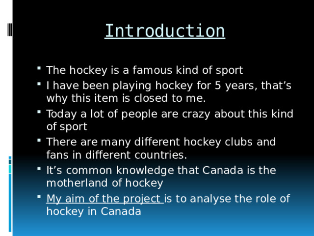 Introduction The hockey is a famous kind of sport I have been playing hockey for 5 years, that’s why this item is closed to me. Today a lot of people are crazy about this kind of sport There are many different hockey clubs and fans in different countries. It’s common knowledge that Canada is the motherland of hockey My aim of the project is to analyse the role of hockey in Canada 