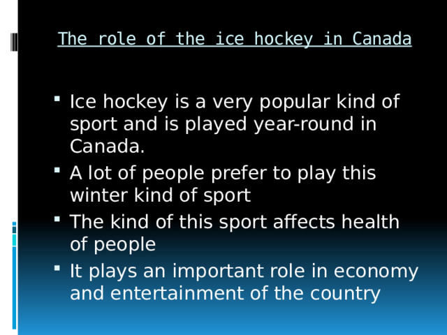 The role of the ice hockey in Canada Ice hockey is a very popular kind of sport and is played year-round in Canada. A lot of people prefer to play this winter kind of sport The kind of this sport affects health of people It plays an important role in economy and entertainment of the country 