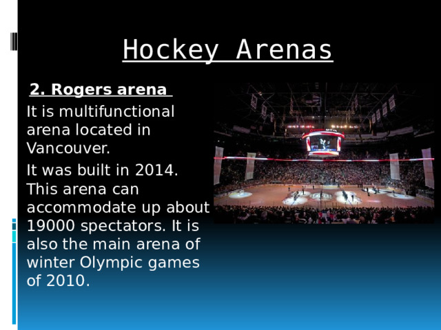Hockey Arenas 2. Rogers arena It is multifunctional arena located in Vancouver. It was built in 2014. This arena can accommodate up about 19000 spectators. It is also the main arena of winter Olympic games of 2010.  
