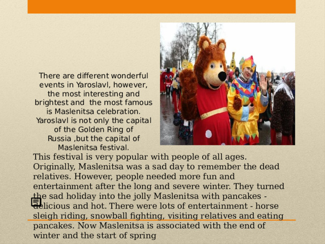 There are different wonderful events in Yaroslavl, however, the most interesting and brightest and the most famous is Maslenitsa celebration. Yaroslavl is not only the capital of the Golden Ring of Russia ,but the capital of Maslenitsa festival. This festival is very popular with people of all ages. Originally, Maslenitsa was a sad day to remember the dead relatives. However, people needed more fun and entertainment after the long and severe winter. They turned the sad holiday into the jolly Maslenitsa with pancakes - delicious and hot. There were lots of entertainment - horse sleigh riding, snowball fighting, visiting relatives and eating pancakes. Now Maslenitsa is associated with the end of winter and the start of spring 