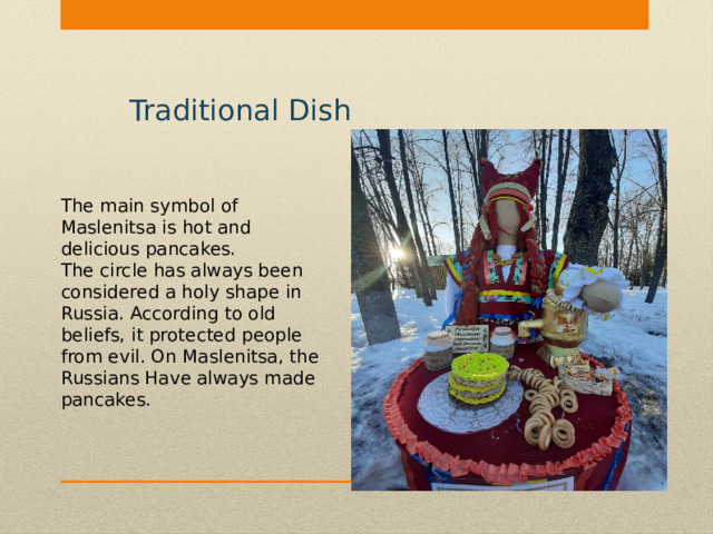 Traditional Dish The main symbol of Maslenitsa is hot and delicious pancakes. The circle has always been considered a holy shape in Russia. According to old beliefs, it protected people from evil. On Maslenitsa, the Russians Have always made pancakes. 