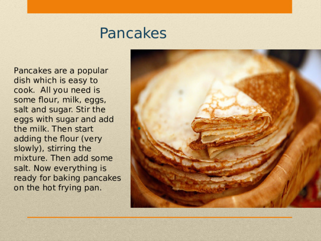 Pancakes Pancakes are a popular dish which is easy to cook. All you need is some flour, milk, eggs, salt and sugar. Stir the eggs with sugar and add the milk. Then start adding the flour (very slowly), stirring the mixture. Then add some salt. Now everything is ready for baking pancakes on the hot frying pan. 