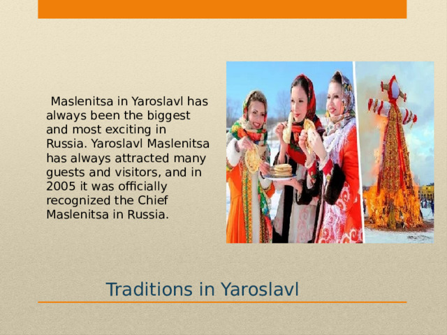  Maslenitsa in Yaroslavl has always been the biggest and most exciting in Russia. Yaroslavl Maslenitsa has always attracted many guests and visitors, and in 2005 it was officially recognized the Chief Maslenitsa in Russia. Traditions in Yaroslavl 