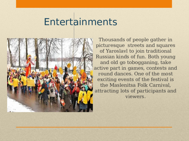 Entertainments  Thousands of people gather in picturesque streets and squares of Yaroslavl to join traditional Russian kinds of fun. Both young and old go tobogganing, take active part in games, contests and round dances. One of the most exciting events of the festival is the Maslenitsa Folk Carnival, attracting lots of participants and viewers. 